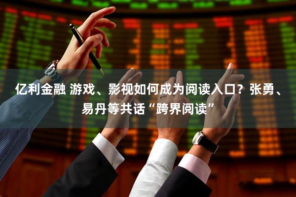 亿利金融 游戏、影视如何成为阅读入口？张勇、易丹等共话“跨界阅读”